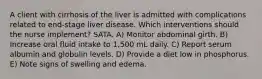 A client with cirrhosis of the liver is admitted with complications related to end-stage liver disease. Which interventions should the nurse implement? SATA. A) Monitor abdominal girth. B) Increase oral fluid intake to 1,500 mL daily. C) Report serum albumin and globulin levels. D) Provide a diet low in phosphorus. E) Note signs of swelling and edema.