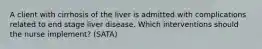 A client with cirrhosis of the liver is admitted with complications related to end stage liver disease. Which interventions should the nurse implement? (SATA)