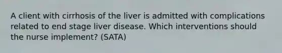 A client with cirrhosis of the liver is admitted with complications related to end stage liver disease. Which interventions should the nurse implement? (SATA)