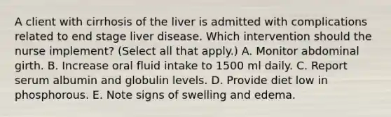 A client with cirrhosis of the liver is admitted with complications related to end stage liver disease. Which intervention should the nurse implement? (Select all that apply.) A. Monitor abdominal girth. B. Increase oral fluid intake to 1500 ml daily. C. Report serum albumin and globulin levels. D. Provide diet low in phosphorous. E. Note signs of swelling and edema.