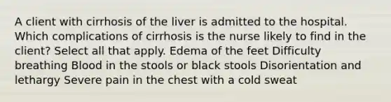 A client with cirrhosis of the liver is admitted to the hospital. Which complications of cirrhosis is the nurse likely to find in the client? Select all that apply. Edema of the feet Difficulty breathing Blood in the stools or black stools Disorientation and lethargy Severe pain in the chest with a cold sweat