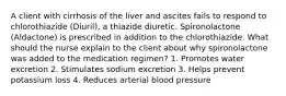 A client with cirrhosis of the liver and ascites fails to respond to chlorothiazide (Diuril), a thiazide diuretic. Spironolactone (Aldactone) is prescribed in addition to the chlorothiazide. What should the nurse explain to the client about why spironolactone was added to the medication regimen? 1. Promotes water excretion 2. Stimulates sodium excretion 3. Helps prevent potassium loss 4. Reduces arterial blood pressure