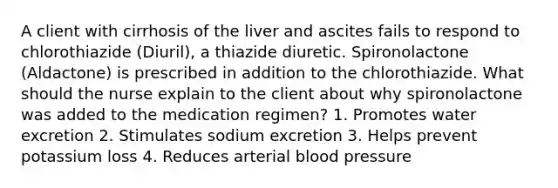 A client with cirrhosis of the liver and ascites fails to respond to chlorothiazide (Diuril), a thiazide diuretic. Spironolactone (Aldactone) is prescribed in addition to the chlorothiazide. What should the nurse explain to the client about why spironolactone was added to the medication regimen? 1. Promotes water excretion 2. Stimulates sodium excretion 3. Helps prevent potassium loss 4. Reduces arterial blood pressure