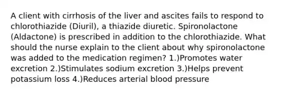 A client with cirrhosis of the liver and ascites fails to respond to chlorothiazide (Diuril), a thiazide diuretic. Spironolactone (Aldactone) is prescribed in addition to the chlorothiazide. What should the nurse explain to the client about why spironolactone was added to the medication regimen? 1.)Promotes water excretion 2.)Stimulates sodium excretion 3.)Helps prevent potassium loss 4.)Reduces arterial blood pressure