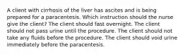 A client with cirrhosis of the liver has ascites and is being prepared for a paracentesis. Which instruction should the nurse give the client? The client should fast overnight. The client should not pass urine until the procedure. The client should not take any fluids before the procedure. The client should void urine immediately before the paracentesis.