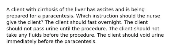 A client with cirrhosis of the liver has ascites and is being prepared for a paracentesis. Which instruction should the nurse give the client? The client should fast overnight. The client should not pass urine until the procedure. The client should not take any fluids before the procedure. The client should void urine immediately before the paracentesis.