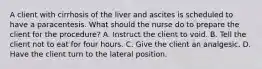 A client with cirrhosis of the liver and ascites is scheduled to have a paracentesis. What should the nurse do to prepare the client for the procedure? A. Instruct the client to void. B. Tell the client not to eat for four hours. C. Give the client an analgesic. D. Have the client turn to the lateral position.