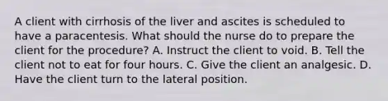 A client with cirrhosis of the liver and ascites is scheduled to have a paracentesis. What should the nurse do to prepare the client for the procedure? A. Instruct the client to void. B. Tell the client not to eat for four hours. C. Give the client an analgesic. D. Have the client turn to the lateral position.