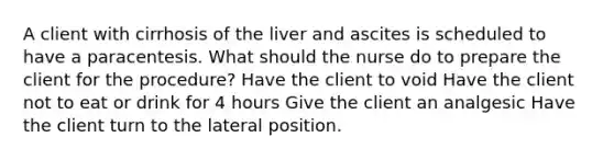 A client with cirrhosis of the liver and ascites is scheduled to have a paracentesis. What should the nurse do to prepare the client for the procedure? Have the client to void Have the client not to eat or drink for 4 hours Give the client an analgesic Have the client turn to the lateral position.