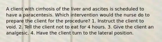 A client with cirrhosis of the liver and ascites is scheduled to have a paracentesis. Which intervention would the nurse do to prepare the client for the procedure? 1. Instruct the client to void. 2. Tell the client not to eat for 4 hours. 3. Give the client an analgesic. 4. Have the client turn to the lateral position.