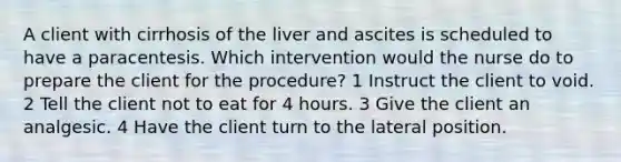 A client with cirrhosis of the liver and ascites is scheduled to have a paracentesis. Which intervention would the nurse do to prepare the client for the procedure? 1 Instruct the client to void. 2 Tell the client not to eat for 4 hours. 3 Give the client an analgesic. 4 Have the client turn to the lateral position.