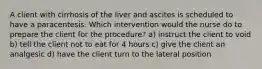 A client with cirrhosis of the liver and ascites is scheduled to have a paracentesis. Which intervention would the nurse do to prepare the client for the procedure? a) instruct the client to void b) tell the client not to eat for 4 hours c) give the client an analgesic d) have the client turn to the lateral position