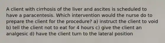 A client with cirrhosis of the liver and ascites is scheduled to have a paracentesis. Which intervention would the nurse do to prepare the client for the procedure? a) instruct the client to void b) tell the client not to eat for 4 hours c) give the client an analgesic d) have the client turn to the lateral position