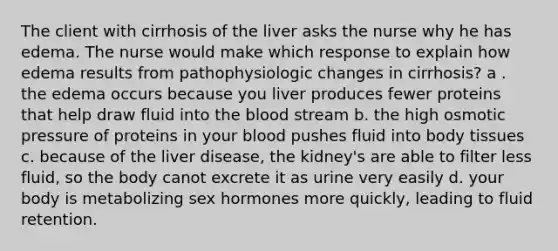 The client with cirrhosis of the liver asks the nurse why he has edema. The nurse would make which response to explain how edema results from pathophysiologic changes in cirrhosis? a . the edema occurs because you liver produces fewer proteins that help draw fluid into the blood stream b. the high osmotic pressure of proteins in your blood pushes fluid into body tissues c. because of the liver disease, the kidney's are able to filter less fluid, so the body canot excrete it as urine very easily d. your body is metabolizing sex hormones more quickly, leading to fluid retention.