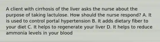 A client with cirrhosis of the liver asks the nurse about the purpose of taking lactulose. How should the nurse respond? A. It is used to control portal hypertension B. It adds dietary fiber to your diet C. It helps to regenerate your liver D. It helps to reduce ammonia levels in your blood