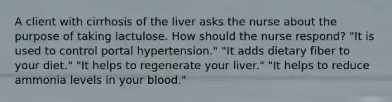 A client with cirrhosis of the liver asks the nurse about the purpose of taking lactulose. How should the nurse respond? "It is used to control portal hypertension." "It adds dietary fiber to your diet." "It helps to regenerate your liver." "It helps to reduce ammonia levels in your blood."