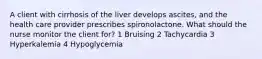 A client with cirrhosis of the liver develops ascites, and the health care provider prescribes spironolactone. What should the nurse monitor the client for? 1 Bruising 2 Tachycardia 3 Hyperkalemia 4 Hypoglycemia