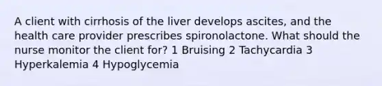 A client with cirrhosis of the liver develops ascites, and the health care provider prescribes spironolactone. What should the nurse monitor the client for? 1 Bruising 2 Tachycardia 3 Hyperkalemia 4 Hypoglycemia