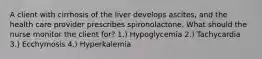 A client with cirrhosis of the liver develops ascites, and the health care provider prescribes spironolactone. What should the nurse monitor the client for? 1.) Hypoglycemia 2.) Tachycardia 3.) Ecchymosis 4.) Hyperkalemia