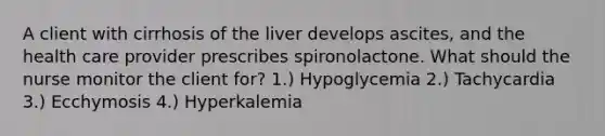 A client with cirrhosis of the liver develops ascites, and the health care provider prescribes spironolactone. What should the nurse monitor the client for? 1.) Hypoglycemia 2.) Tachycardia 3.) Ecchymosis 4.) Hyperkalemia