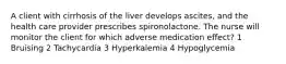 A client with cirrhosis of the liver develops ascites, and the health care provider prescribes spironolactone. The nurse will monitor the client for which adverse medication effect? 1 Bruising 2 Tachycardia 3 Hyperkalemia 4 Hypoglycemia