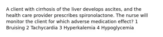 A client with cirrhosis of the liver develops ascites, and the health care provider prescribes spironolactone. The nurse will monitor the client for which adverse medication effect? 1 Bruising 2 Tachycardia 3 Hyperkalemia 4 Hypoglycemia