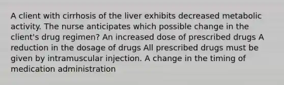 A client with cirrhosis of the liver exhibits decreased metabolic activity. The nurse anticipates which possible change in the client's drug regimen? An increased dose of prescribed drugs A reduction in the dosage of drugs All prescribed drugs must be given by intramuscular injection. A change in the timing of medication administration