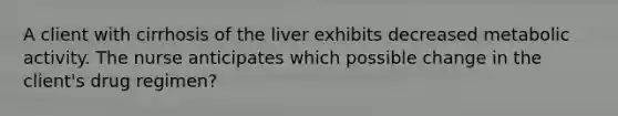 A client with cirrhosis of the liver exhibits decreased metabolic activity. The nurse anticipates which possible change in the client's drug regimen?