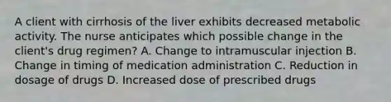 A client with cirrhosis of the liver exhibits decreased metabolic activity. The nurse anticipates which possible change in the​ client's drug​ regimen? A. Change to intramuscular injection B. Change in timing of medication administration C. Reduction in dosage of drugs D. Increased dose of prescribed drugs