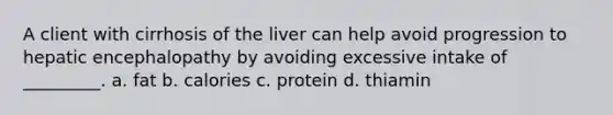 A client with cirrhosis of the liver can help avoid progression to hepatic encephalopathy by avoiding excessive intake of _________. a. fat b. calories c. protein d. thiamin