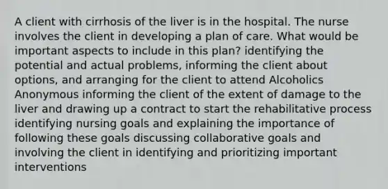 A client with cirrhosis of the liver is in the hospital. The nurse involves the client in developing a plan of care. What would be important aspects to include in this plan? identifying the potential and actual problems, informing the client about options, and arranging for the client to attend Alcoholics Anonymous informing the client of the extent of damage to the liver and drawing up a contract to start the rehabilitative process identifying nursing goals and explaining the importance of following these goals discussing collaborative goals and involving the client in identifying and prioritizing important interventions