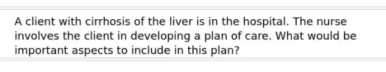 A client with cirrhosis of the liver is in the hospital. The nurse involves the client in developing a plan of care. What would be important aspects to include in this plan?