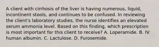 A client with cirrhosis of the liver is having numerous, liquid, incontinent stools, and continues to be confused. In reviewing the client's laboratory studies, the nurse identifies an elevated serum ammonia level. Based on this finding, which prescription is most important for this client to receive? A. Loperamide. B. IV human albumin. C. Lactulose. D. Furosemide.