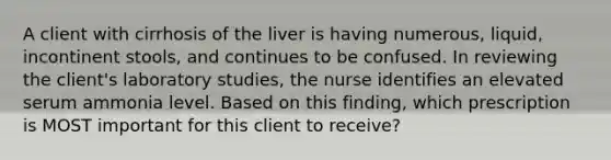 A client with cirrhosis of the liver is having numerous, liquid, incontinent stools, and continues to be confused. In reviewing the client's laboratory studies, the nurse identifies an elevated serum ammonia level. Based on this finding, which prescription is MOST important for this client to receive?