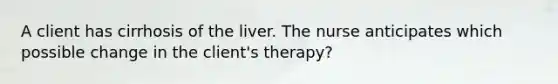 A client has cirrhosis of the liver. The nurse anticipates which possible change in the client's therapy?