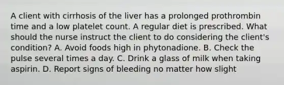 A client with cirrhosis of the liver has a prolonged prothrombin time and a low platelet count. A regular diet is prescribed. What should the nurse instruct the client to do considering the client's condition? A. Avoid foods high in phytonadione. B. Check the pulse several times a day. C. Drink a glass of milk when taking aspirin. D. Report signs of bleeding no matter how slight