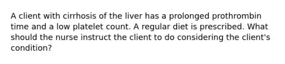 A client with cirrhosis of the liver has a prolonged prothrombin time and a low platelet count. A regular diet is prescribed. What should the nurse instruct the client to do considering the client's condition?