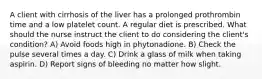 A client with cirrhosis of the liver has a prolonged prothrombin time and a low platelet count. A regular diet is prescribed. What should the nurse instruct the client to do considering the client's condition? A) Avoid foods high in phytonadione. B) Check the pulse several times a day. C) Drink a glass of milk when taking aspirin. D) Report signs of bleeding no matter how slight.