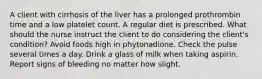 A client with cirrhosis of the liver has a prolonged prothrombin time and a low platelet count. A regular diet is prescribed. What should the nurse instruct the client to do considering the client's condition? Avoid foods high in phytonadione. Check the pulse several times a day. Drink a glass of milk when taking aspirin. Report signs of bleeding no matter how slight.