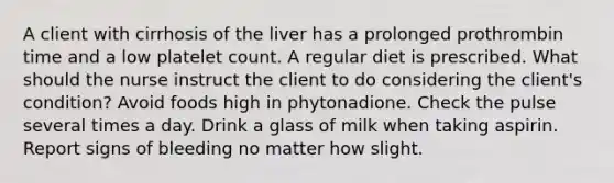 A client with cirrhosis of the liver has a prolonged prothrombin time and a low platelet count. A regular diet is prescribed. What should the nurse instruct the client to do considering the client's condition? Avoid foods high in phytonadione. Check the pulse several times a day. Drink a glass of milk when taking aspirin. Report signs of bleeding no matter how slight.