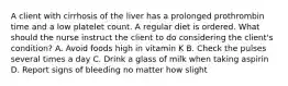 A client with cirrhosis of the liver has a prolonged prothrombin time and a low platelet count. A regular diet is ordered. What should the nurse instruct the client to do considering the client's condition? A. Avoid foods high in vitamin K B. Check the pulses several times a day C. Drink a glass of milk when taking aspirin D. Report signs of bleeding no matter how slight