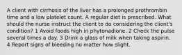 A client with cirrhosis of the liver has a prolonged prothrombin time and a low platelet count. A regular diet is prescribed. What should the nurse instruct the client to do considering the client's condition? 1 Avoid foods high in phytonadione. 2 Check the pulse several times a day. 3 Drink a glass of milk when taking aspirin. 4 Report signs of bleeding no matter how slight.