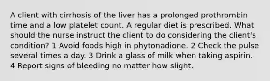 A client with cirrhosis of the liver has a prolonged prothrombin time and a low platelet count. A regular diet is prescribed. What should the nurse instruct the client to do considering the client's condition? 1 Avoid foods high in phytonadione. 2 Check the pulse several times a day. 3 Drink a glass of milk when taking aspirin. 4 Report signs of bleeding no matter how slight.