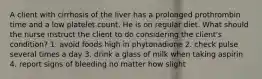 A client with cirrhosis of the liver has a prolonged prothrombin time and a low platelet count. He is on regular diet. What should the nurse instruct the client to do considering the client's condition? 1. avoid foods high in phytonadione 2. check pulse several times a day 3. drink a glass of milk when taking aspirin 4. report signs of bleeding no matter how slight