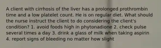 A client with cirrhosis of the liver has a prolonged prothrombin time and a low platelet count. He is on regular diet. What should the nurse instruct the client to do considering the client's condition? 1. avoid foods high in phytonadione 2. check pulse several times a day 3. drink a glass of milk when taking aspirin 4. report signs of bleeding no matter how slight