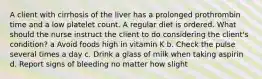 A client with cirrhosis of the liver has a prolonged prothrombin time and a low platelet count. A regular diet is ordered. What should the nurse instruct the client to do considering the client's condition? a Avoid foods high in vitamin K b. Check the pulse several times a day c. Drink a glass of milk when taking aspirin d. Report signs of bleeding no matter how slight