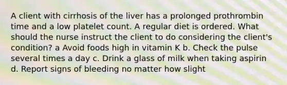 A client with cirrhosis of the liver has a prolonged prothrombin time and a low platelet count. A regular diet is ordered. What should the nurse instruct the client to do considering the client's condition? a Avoid foods high in vitamin K b. Check the pulse several times a day c. Drink a glass of milk when taking aspirin d. Report signs of bleeding no matter how slight