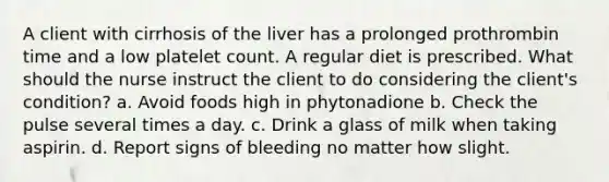 A client with cirrhosis of the liver has a prolonged prothrombin time and a low platelet count. A regular diet is prescribed. What should the nurse instruct the client to do considering the client's condition? a. Avoid foods high in phytonadione b. Check the pulse several times a day. c. Drink a glass of milk when taking aspirin. d. Report signs of bleeding no matter how slight.