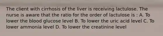 The client with cirrhosis of the liver is receiving lactulose. The nurse is aware that the ratio for the order of lactulose is : A. To lower the blood glucose level B. To lower the uric acid level C. To lower ammonia level D. To lower the creatinine level