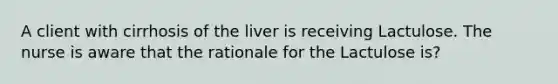 A client with cirrhosis of the liver is receiving Lactulose. The nurse is aware that the rationale for the Lactulose is?